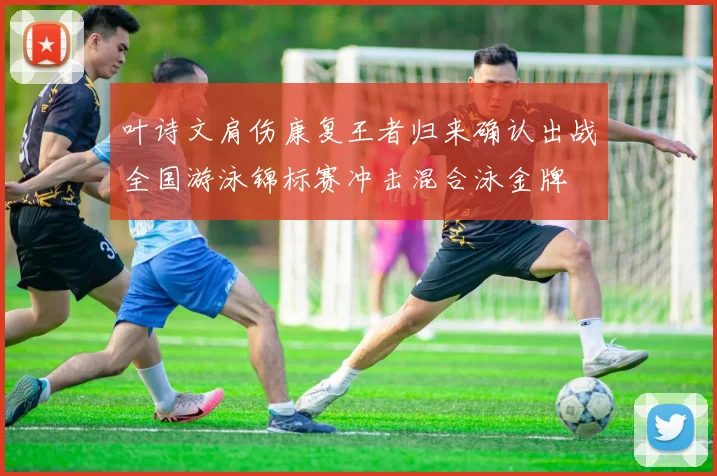 叶诗文肩伤康复王者归来确认出战全国游泳锦标赛冲击混合泳金牌