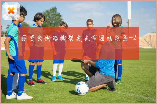 薪资失衡恐撕裂更衣室团结氛围