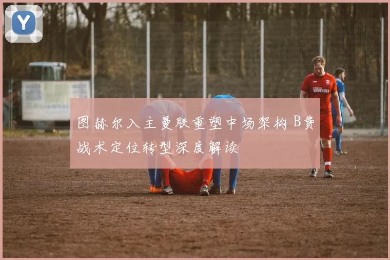 图赫尔入主曼联重塑中场架构 B费战术定位转型深度解读