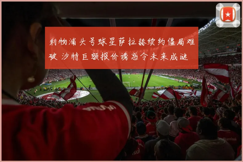 利物浦头号球星萨拉赫续约僵局难破 沙特巨额报价诱惑令未来成谜