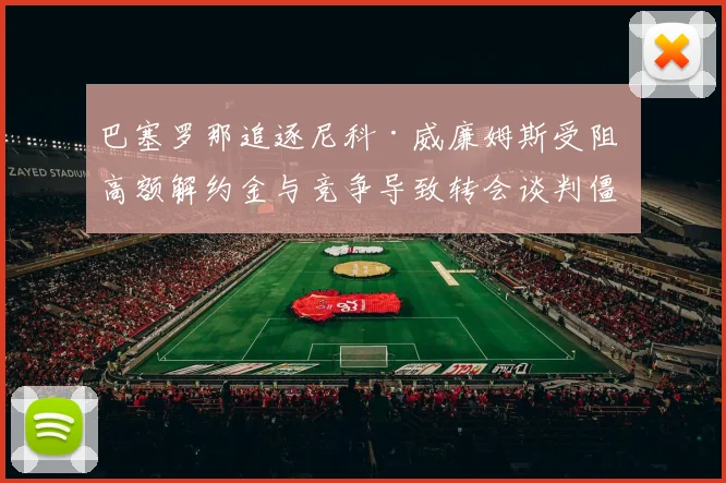 巴塞罗那追逐尼科·威廉姆斯受阻 高额解约金与竞争导致转会谈判僵局难破