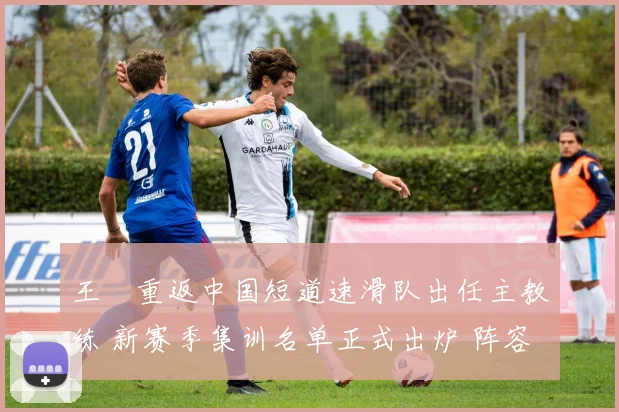 王濛重返中国短道速滑队出任主教练 新赛季集训名单正式出炉 阵容新老搭配倍受期待
