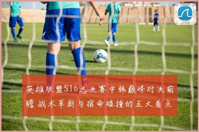 英雄联盟S16总决赛中韩巅峰对决前瞻 战术革新与宿命碰撞的五大看点