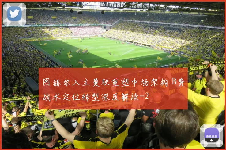 图赫尔入主曼联重塑中场架构 B费战术定位转型深度解读