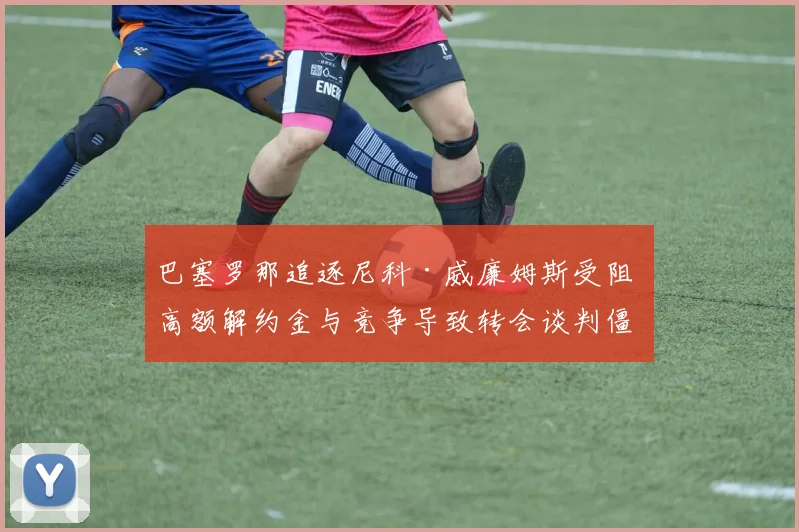 巴塞罗那追逐尼科·威廉姆斯受阻 高额解约金与竞争导致转会谈判僵局难破