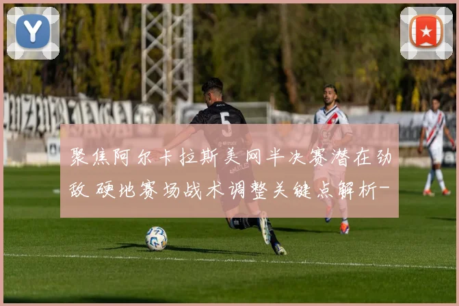 聚焦阿尔卡拉斯美网半决赛潜在劲敌 硬地赛场战术调整关键点解析
