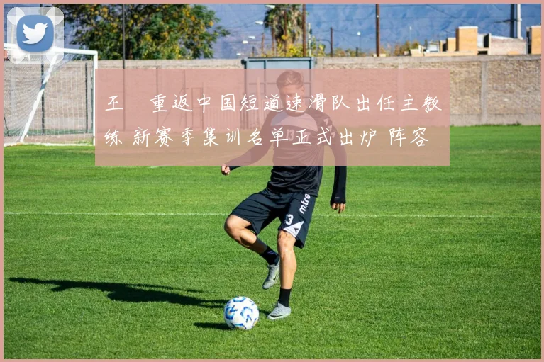 王濛重返中国短道速滑队出任主教练 新赛季集训名单正式出炉 阵容新老搭配倍受期待