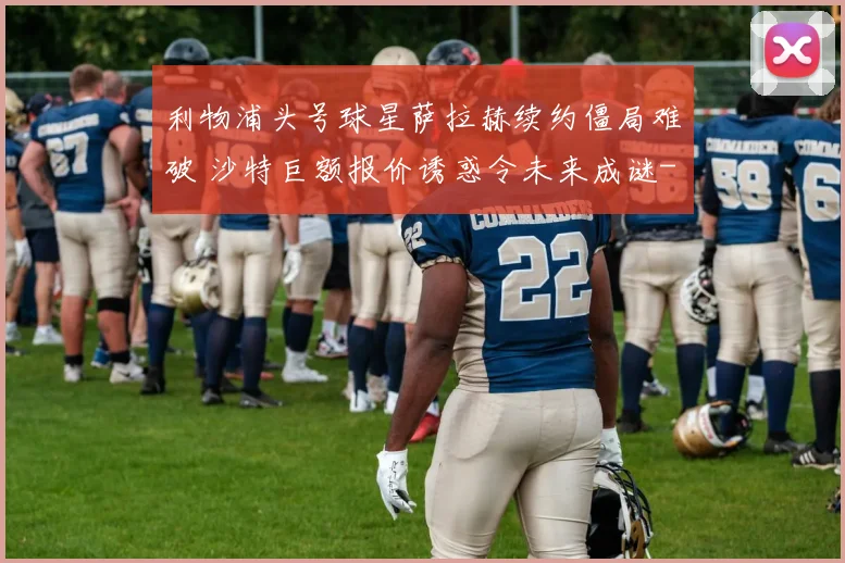 利物浦头号球星萨拉赫续约僵局难破 沙特巨额报价诱惑令未来成谜