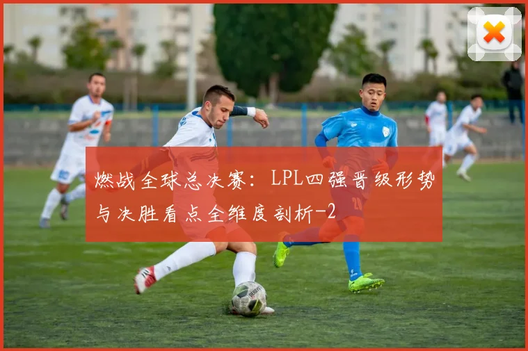 燃战全球总决赛:LPL四强晋级形势与决胜看点全维度剖析