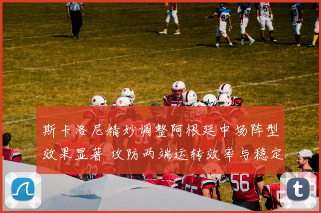 斯卡洛尼精妙调整阿根廷中场阵型效果显著 攻防两端运转效率与稳定性同步提升