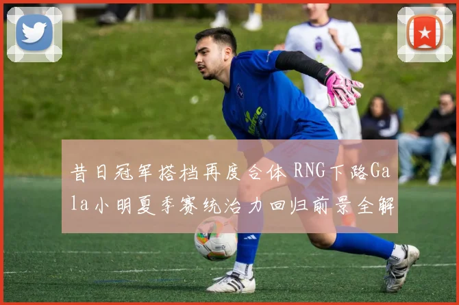 昔日冠军搭档再度合体 RNG下路Gala小明夏季赛统治力回归前景全解读