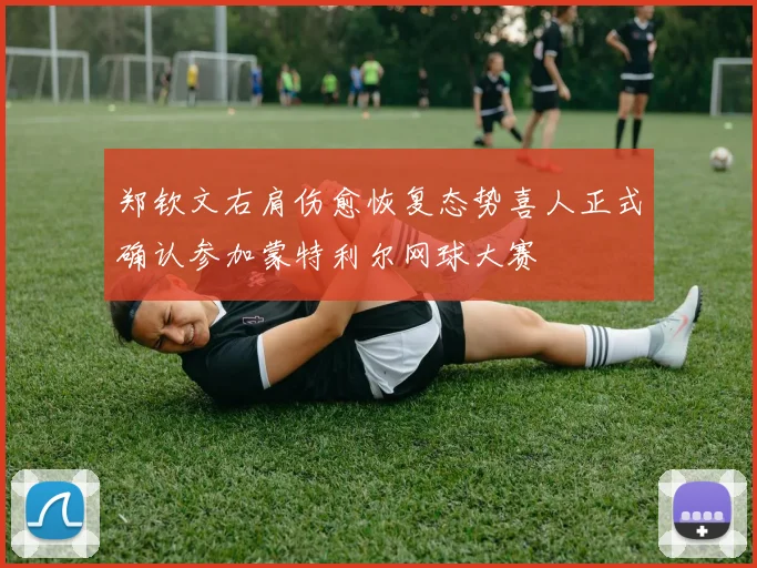 郑钦文右肩伤愈恢复态势喜人正式确认参加蒙特利尔网球大赛