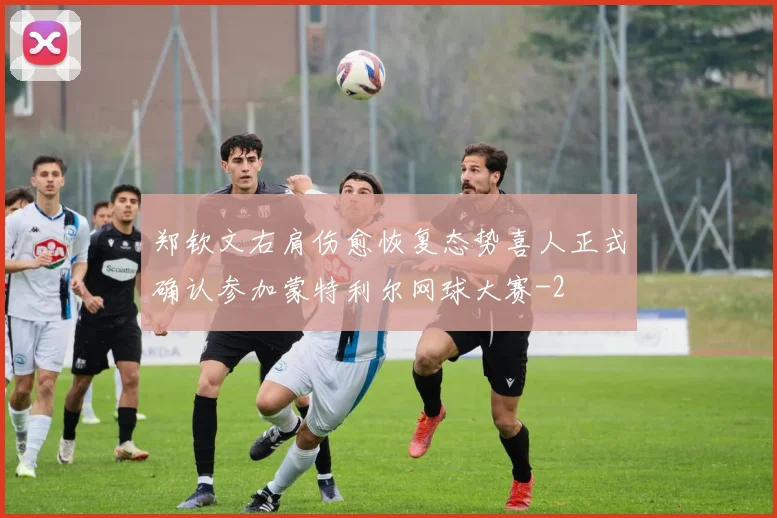 郑钦文右肩伤愈恢复态势喜人正式确认参加蒙特利尔网球大赛
