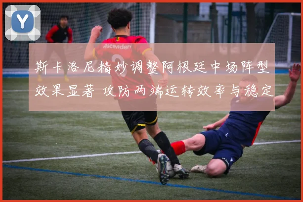 斯卡洛尼精妙调整阿根廷中场阵型效果显著 攻防两端运转效率与稳定性同步提升