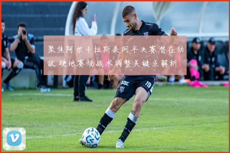 聚焦阿尔卡拉斯美网半决赛潜在劲敌 硬地赛场战术调整关键点解析