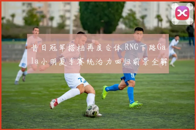 昔日冠军搭档再度合体 RNG下路Gala小明夏季赛统治力回归前景全解读